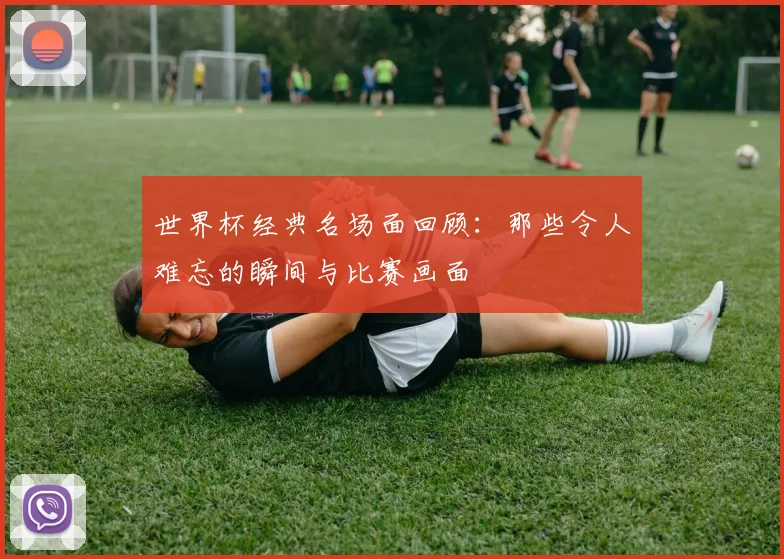 世界杯经典名场面回顾：那些令人难忘的瞬间与比赛画面