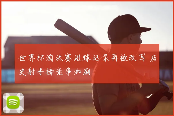 世界杯淘汰赛进球记录再被改写 历史射手榜竞争加剧