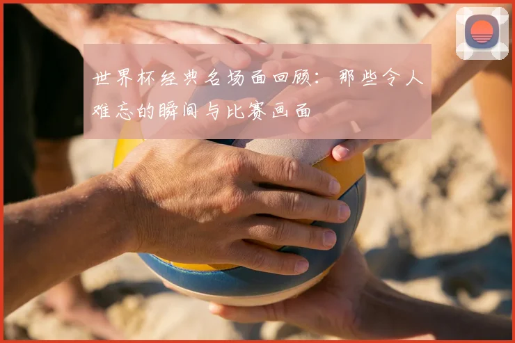 世界杯经典名场面回顾：那些令人难忘的瞬间与比赛画面
