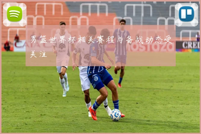 男篮世界杯相关赛程与备战动态受关注