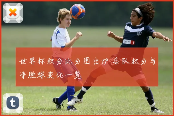 世界杯积分比分图出炉 各队积分与净胜球变化一览