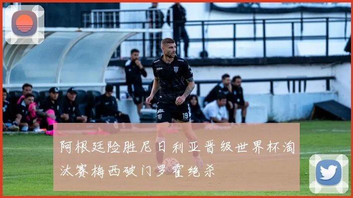 阿根廷险胜尼日利亚晋级世界杯淘汰赛梅西破门罗霍绝杀