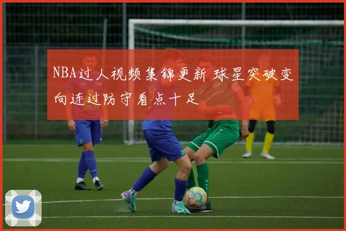 NBA过人视频集锦更新 球星突破变向连过防守看点十足