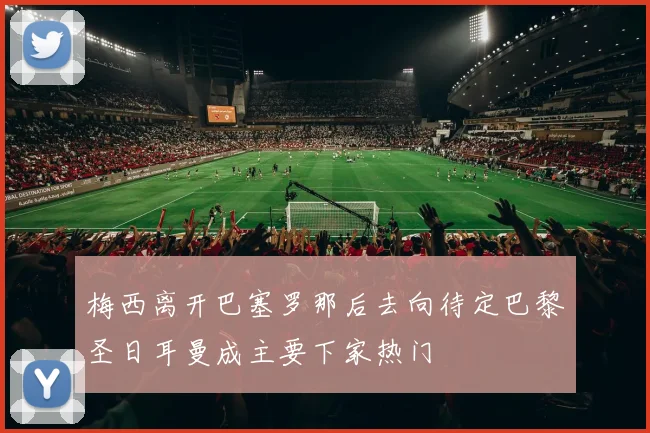 梅西离开巴塞罗那后去向待定巴黎圣日耳曼成主要下家热门