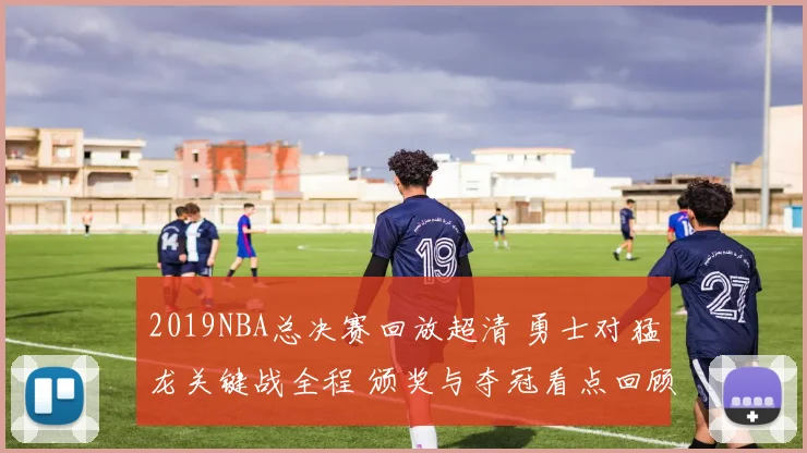 2019NBA总决赛回放超清 勇士对猛龙关键战全程 颁奖与夺冠看点回顾