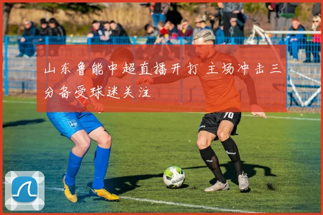 山东鲁能中超直播开打 主场冲击三分备受球迷关注