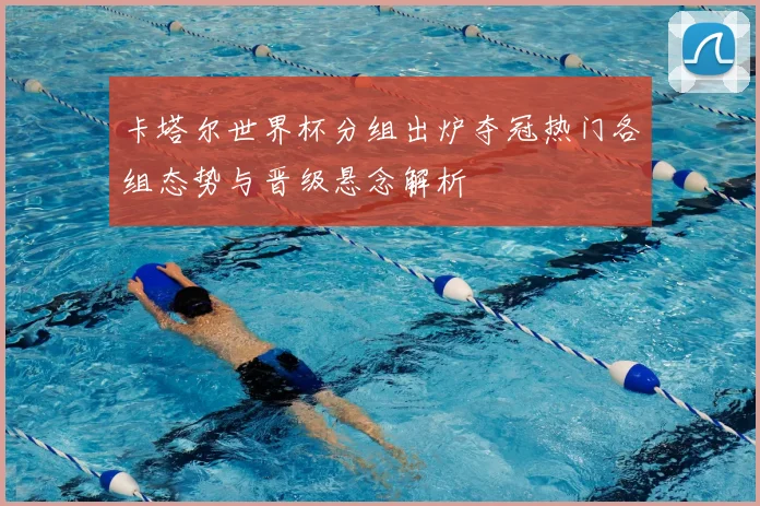 卡塔尔世界杯分组出炉夺冠热门各组态势与晋级悬念解析