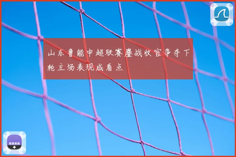 山东鲁能中超联赛鏖战收官争夺下轮主场表现成看点