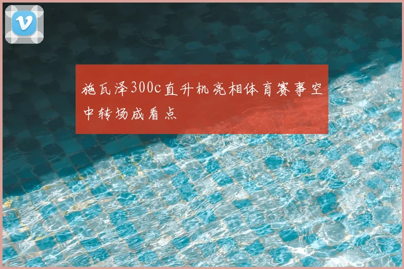 施瓦泽300c直升机亮相体育赛事空中转场成看点