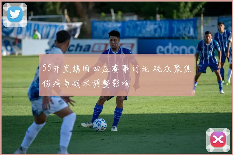 55开直播间回应赛事讨论 观众聚焦伤病与战术调整影响