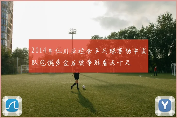 2014年仁川亚运会乒乓球赛场中国队包揽多金后续争冠看点十足