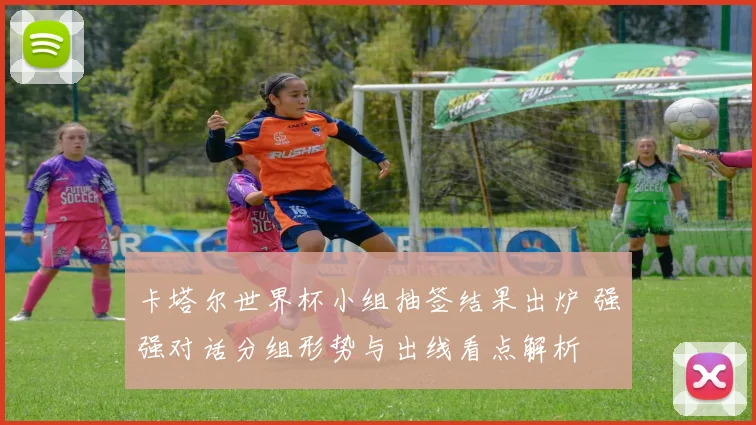 卡塔尔世界杯小组抽签结果出炉 强强对话分组形势与出线看点解析