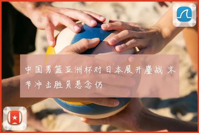 中国男篮亚洲杯对日本展开鏖战 末节冲击胜负悬念仍