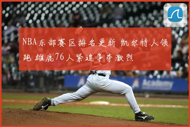 NBA东部赛区排名更新 凯尔特人领跑 雄鹿76人紧追争夺激烈