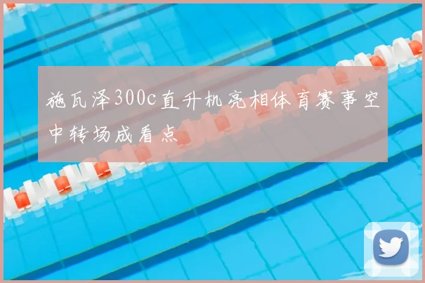 施瓦泽300c直升机亮相体育赛事空中转场成看点
