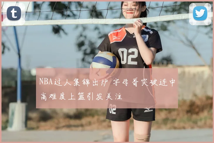 NBA过人集锦出炉 字母哥突破连中高难度上篮引发关注