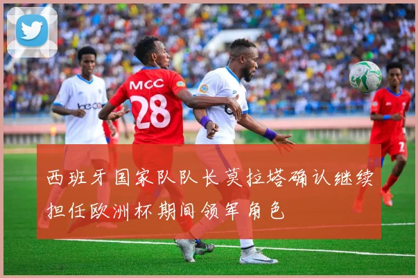 西班牙国家队队长莫拉塔确认继续担任欧洲杯期间领军角色