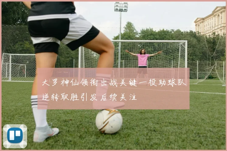 大罗神仙领衔出战关键一役助球队逆转取胜引发后续关注