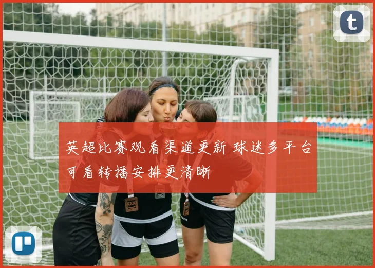 英超比赛观看渠道更新 球迷多平台可看转播安排更清晰