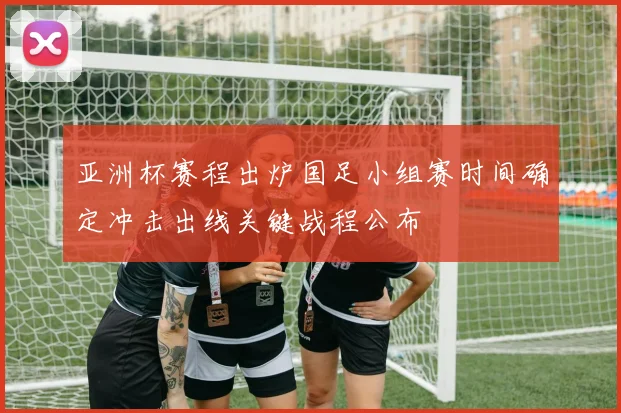 亚洲杯赛程出炉国足小组赛时间确定冲击出线关键战程公布