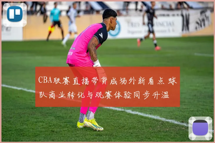 CBA联赛直播带货成场外新看点 球队商业转化与观赛体验同步升温