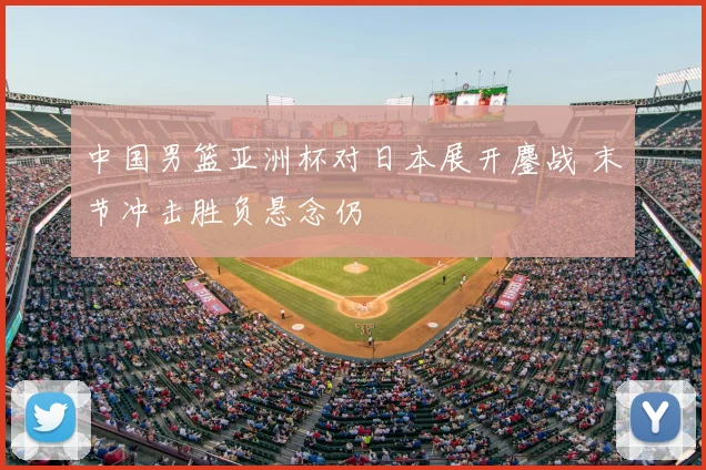 中国男篮亚洲杯对日本展开鏖战 末节冲击胜负悬念仍