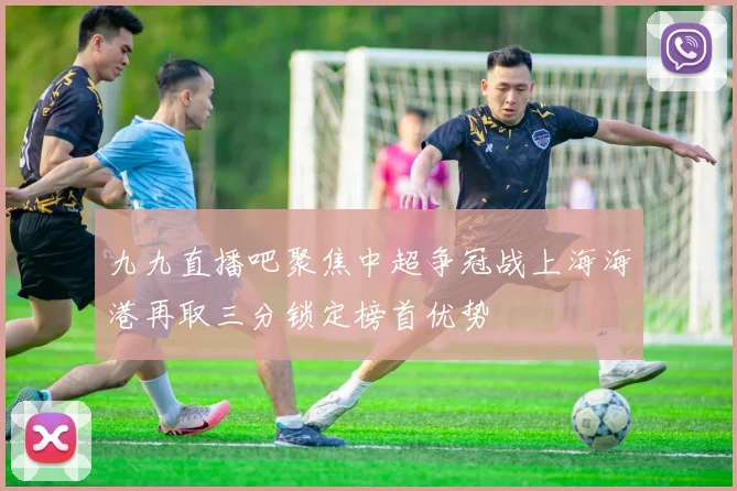 九九直播吧聚焦中超争冠战上海海港再取三分锁定榜首优势