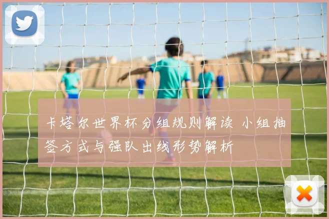 卡塔尔世界杯分组规则解读 小组抽签方式与强队出线形势解析