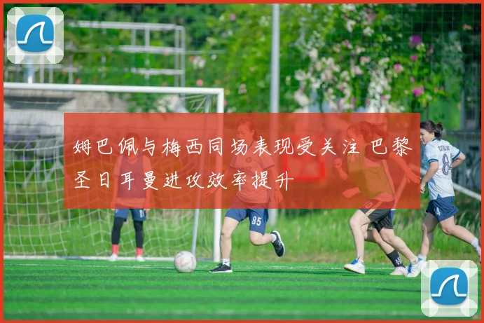 姆巴佩与梅西同场表现受关注 巴黎圣日耳曼进攻效率提升
