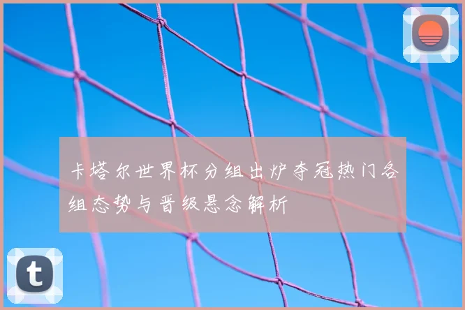 卡塔尔世界杯分组出炉夺冠热门各组态势与晋级悬念解析