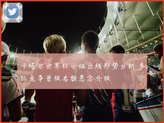 卡塔尔世界杯小组出线形势分析 多队竞争晋级名额悬念升级