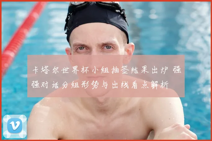 卡塔尔世界杯小组抽签结果出炉 强强对话分组形势与出线看点解析