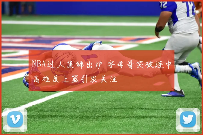 NBA过人集锦出炉 字母哥突破连中高难度上篮引发关注