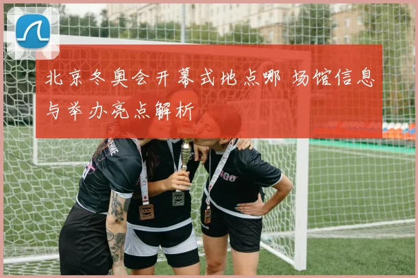 北京冬奥会开幕式地点哪 场馆信息与举办亮点解析