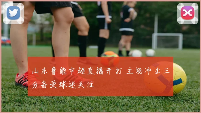 山东鲁能中超直播开打 主场冲击三分备受球迷关注